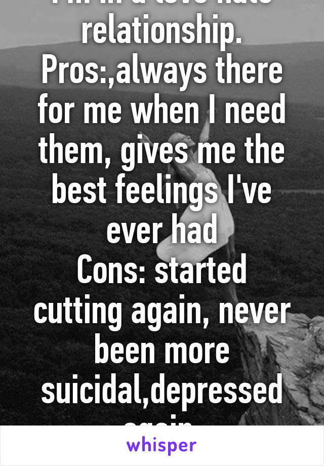 I'm in a love hate relationship.
Pros:,always there for me when I need them, gives me the best feelings I've ever had
Cons: started cutting again, never been more suicidal,depressed again 
Stay or go?