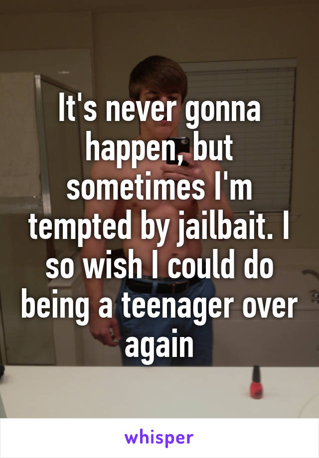 It's never gonna happen, but sometimes I'm tempted by jailbait. I so wish I could do being a teenager over again