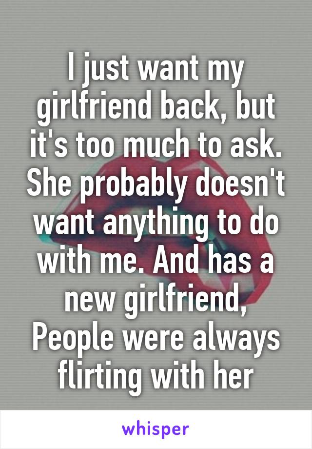 I just want my girlfriend back, but it's too much to ask. She probably doesn't want anything to do with me. And has a new girlfriend, People were always flirting with her