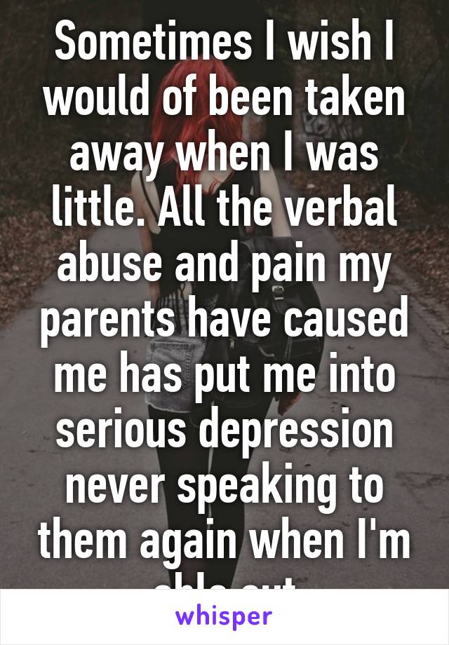 Sometimes I wish I would of been taken away when I was little. All the verbal abuse and pain my parents have caused me has put me into serious depression never speaking to them again when I'm able out