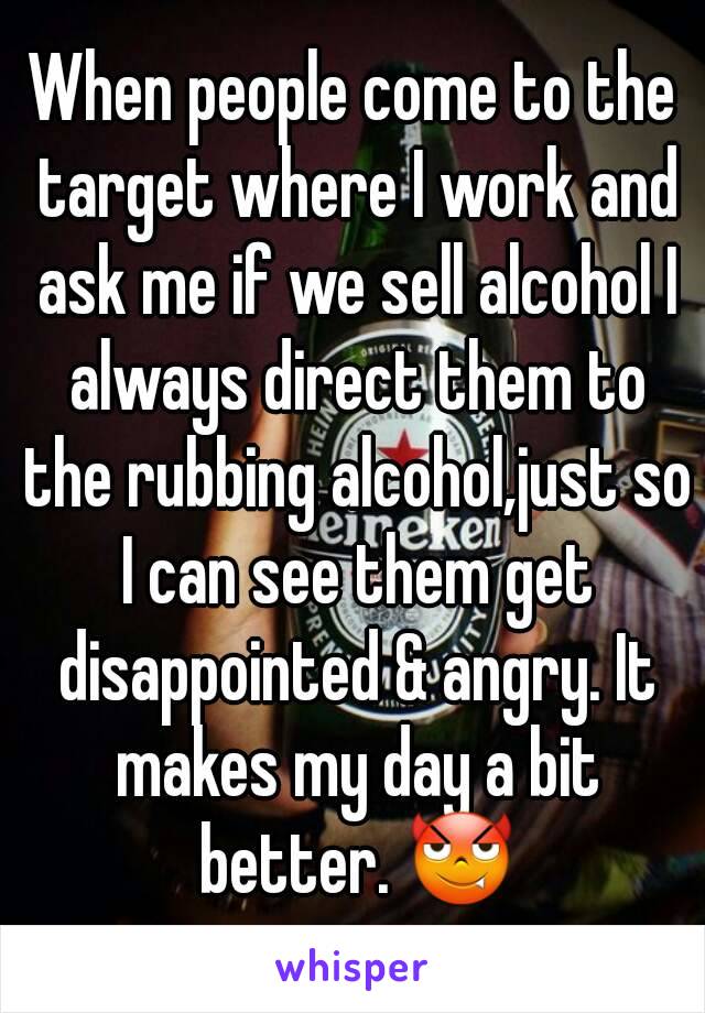 When people come to the target where I work and ask me if we sell alcohol I always direct them to the rubbing alcohol,just so I can see them get disappointed & angry. It makes my day a bit better. 😈