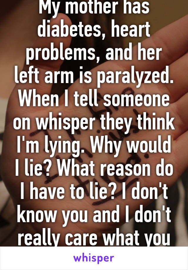 My mother has diabetes, heart problems, and her left arm is paralyzed. When I tell someone on whisper they think I'm lying. Why would I lie? What reason do I have to lie? I don't know you and I don't really care what you think of me.