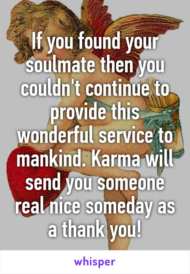 If you found your soulmate then you couldn't continue to provide this wonderful service to mankind. Karma will send you someone real nice someday as a thank you!