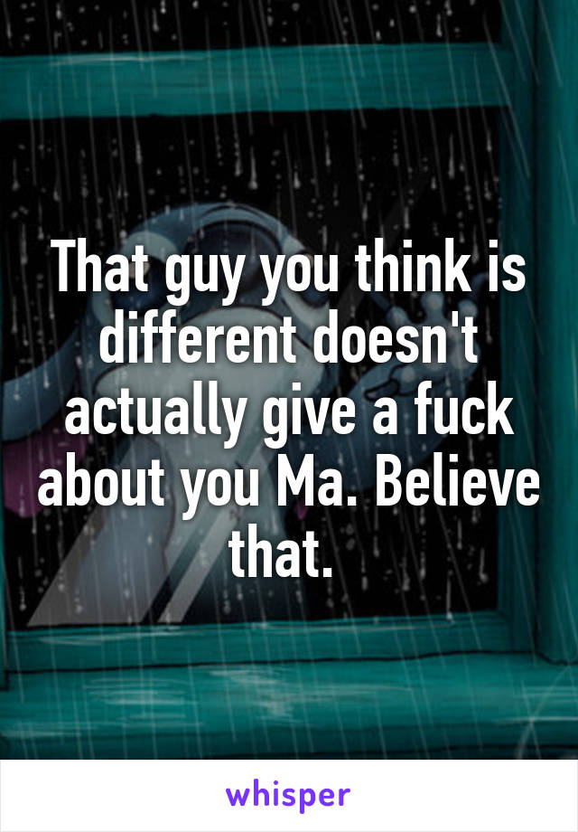 That guy you think is different doesn't actually give a fuck about you Ma. Believe that. 