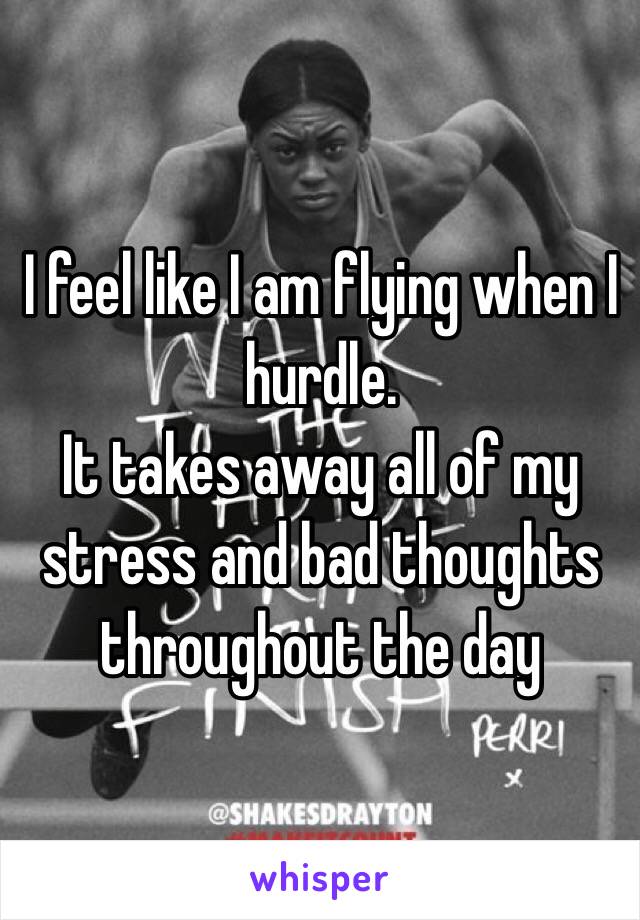 I feel like I am flying when I hurdle. 
It takes away all of my stress and bad thoughts throughout the day 