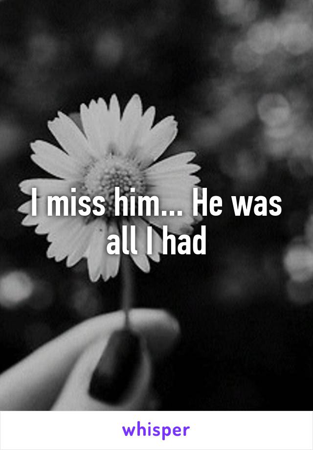 I miss him... He was all I had