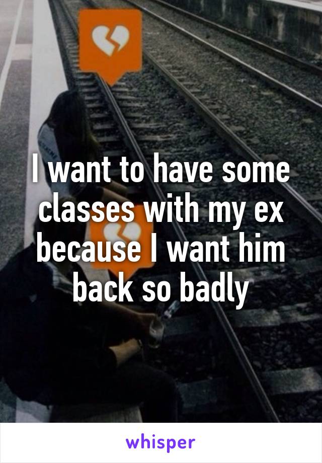 I want to have some classes with my ex because I want him back so badly