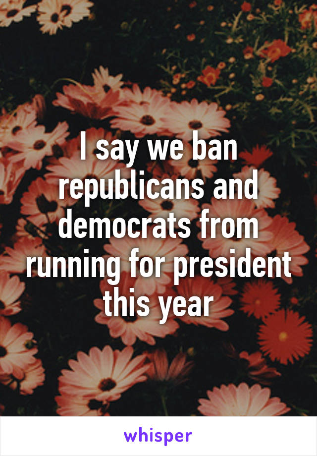 I say we ban republicans and democrats from running for president this year