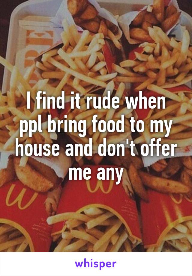 I find it rude when ppl bring food to my house and don't offer me any