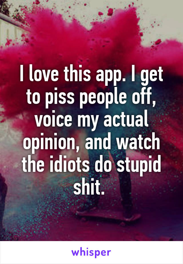 I love this app. I get to piss people off, voice my actual opinion, and watch the idiots do stupid shit. 