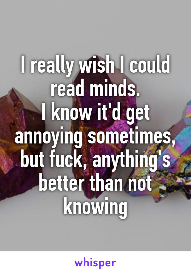 I really wish I could read minds.
I know it'd get annoying sometimes, but fuck, anything's better than not knowing