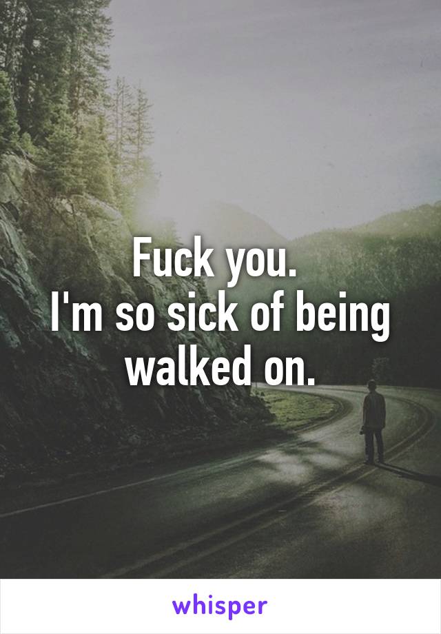 Fuck you. 
I'm so sick of being walked on.