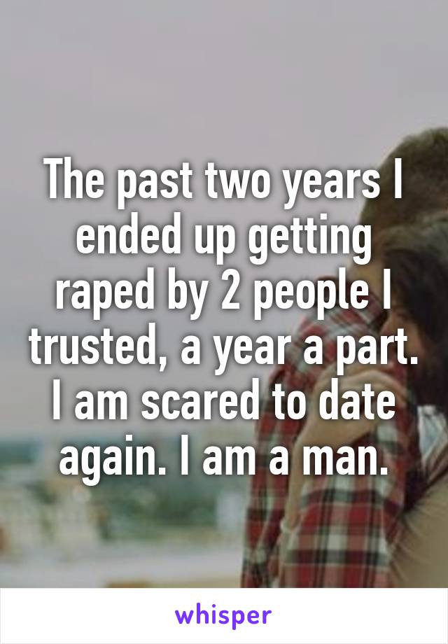 The past two years I ended up getting raped by 2 people I trusted, a year a part. I am scared to date again. I am a man.