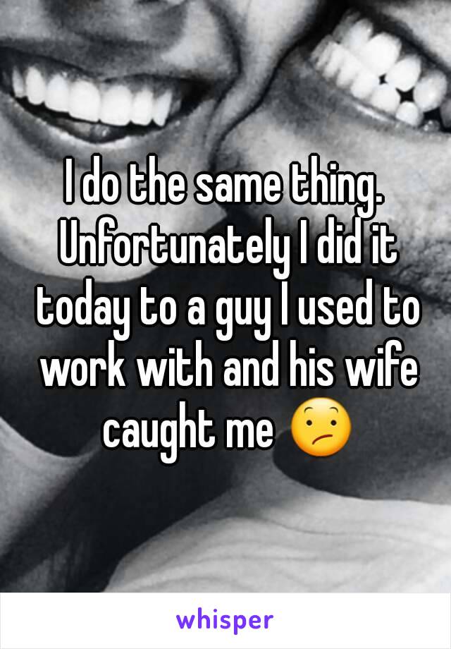 I do the same thing. Unfortunately I did it today to a guy I used to work with and his wife caught me 😕