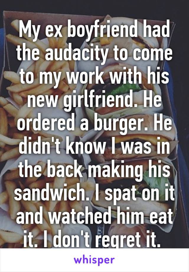 My ex boyfriend had the audacity to come to my work with his new girlfriend. He ordered a burger. He didn't know I was in the back making his sandwich. I spat on it and watched him eat it. I don't regret it. 