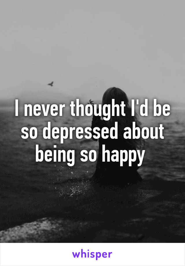 I never thought I'd be so depressed about being so happy 