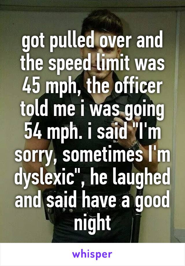 got pulled over and the speed limit was 45 mph, the officer told me i was going 54 mph. i said "I'm sorry, sometimes I'm dyslexic", he laughed and said have a good night