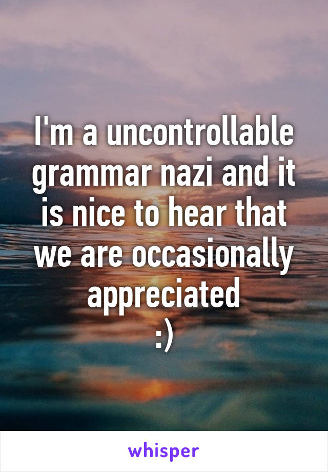 I'm a uncontrollable grammar nazi and it is nice to hear that we are occasionally appreciated
:)