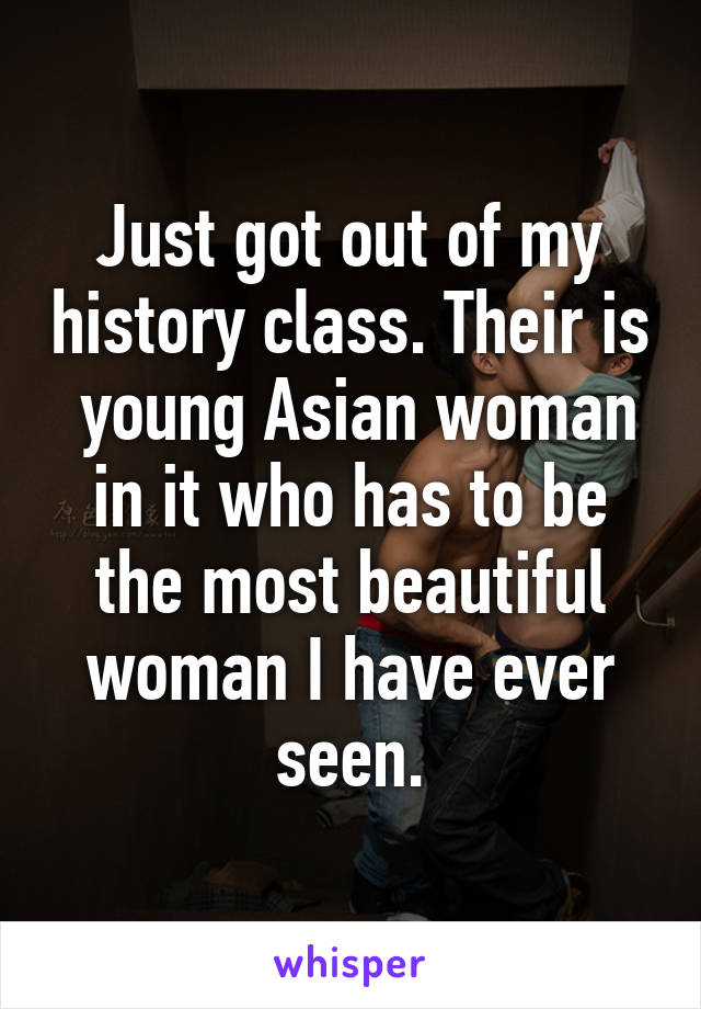 Just got out of my history class. Their is  young Asian woman in it who has to be the most beautiful woman I have ever seen.