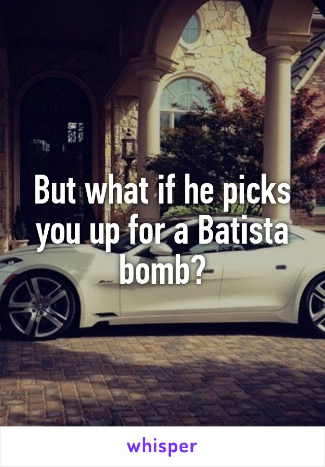 But what if he picks you up for a Batista bomb?