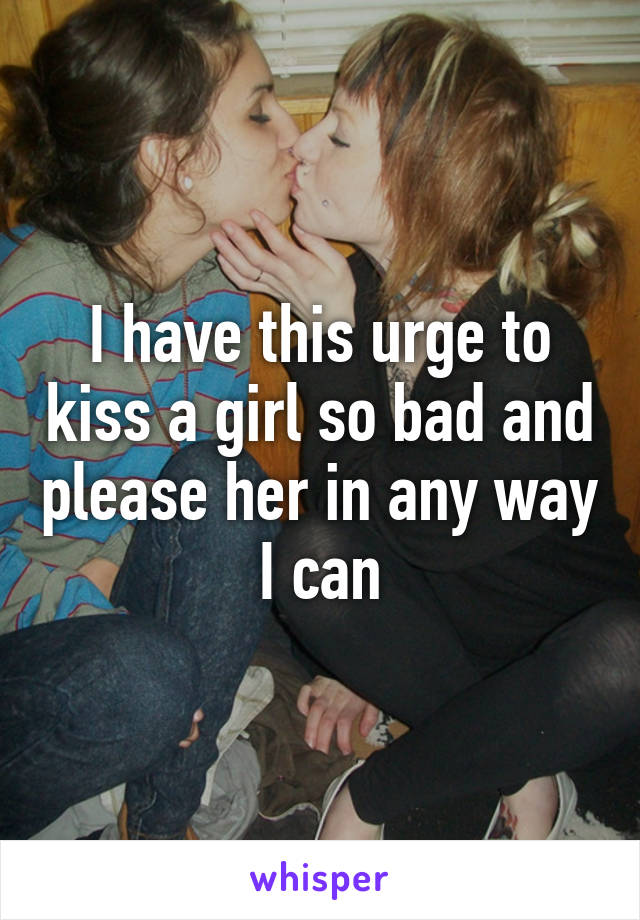 I have this urge to kiss a girl so bad and please her in any way I can