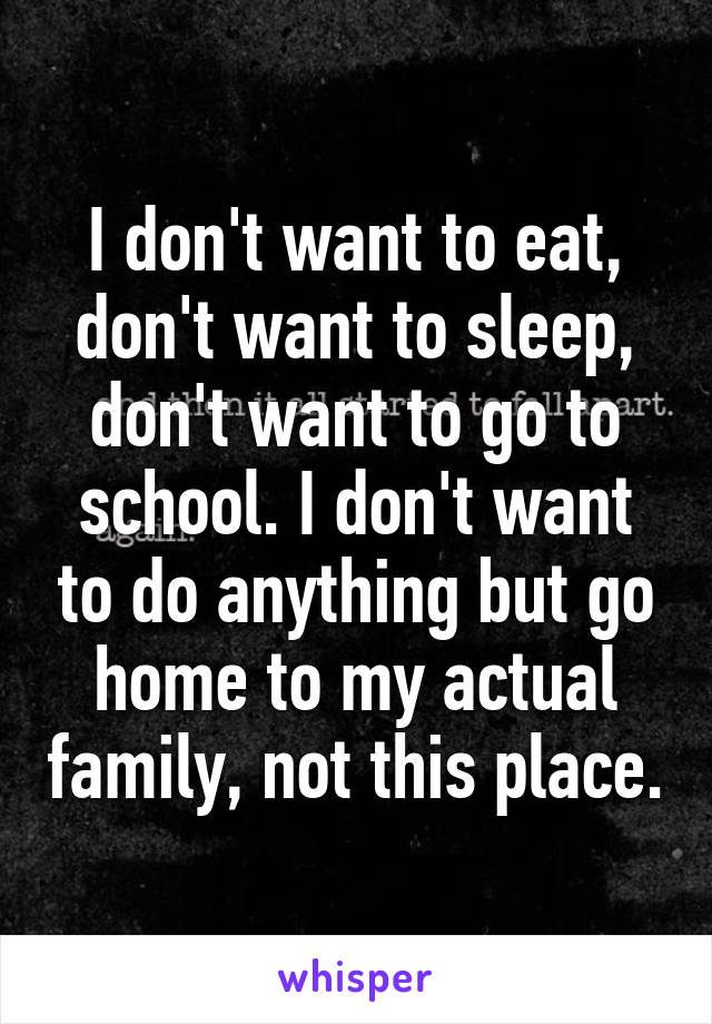 I don't want to eat, don't want to sleep, don't want to go to school. I don't want to do anything but go home to my actual family, not this place.