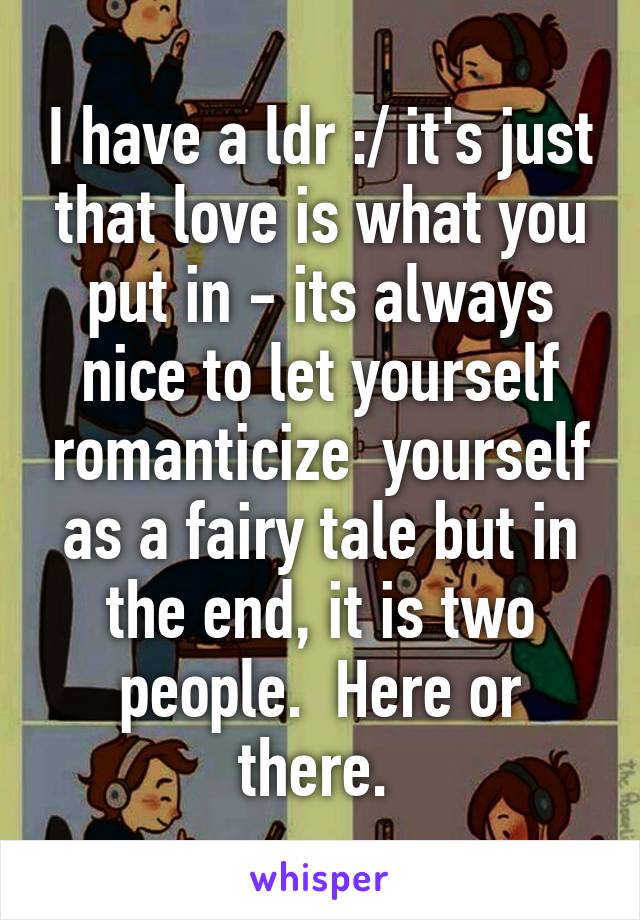 I have a ldr :/ it's just that love is what you put in - its always nice to let yourself romanticize  yourself as a fairy tale but in the end, it is two people.  Here or there. 