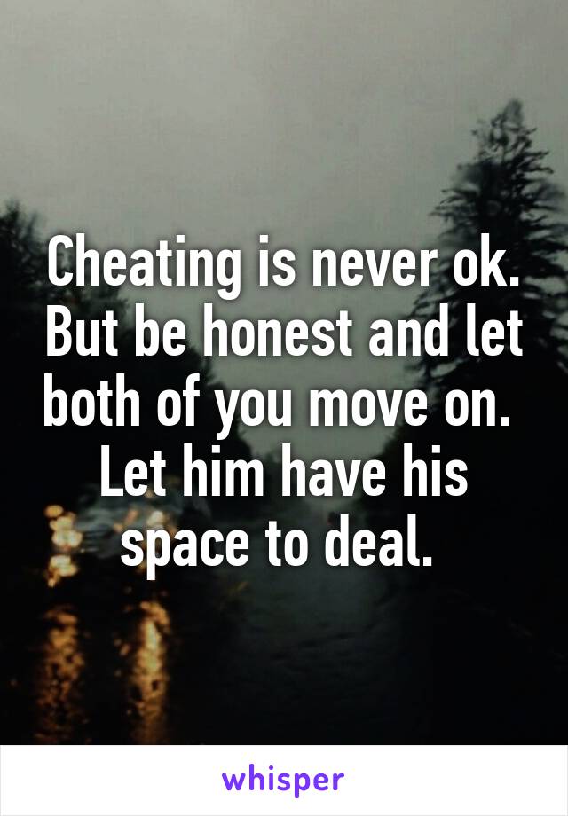 Cheating is never ok. But be honest and let both of you move on.  Let him have his space to deal. 