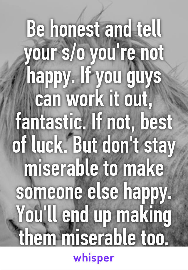 Be honest and tell your s/o you're not happy. If you guys can work it out, fantastic. If not, best of luck. But don't stay miserable to make someone else happy. You'll end up making them miserable too.