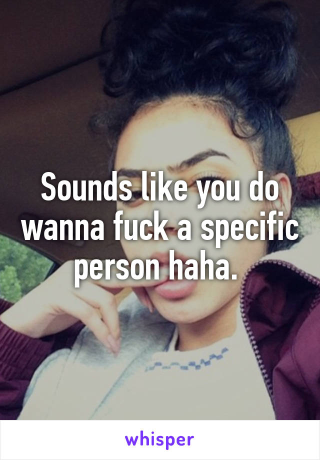 Sounds like you do wanna fuck a specific person haha. 