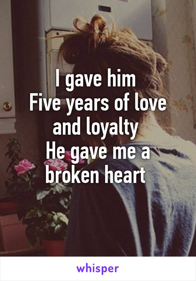 I gave him 
Five years of love and loyalty 
He gave me a broken heart 
