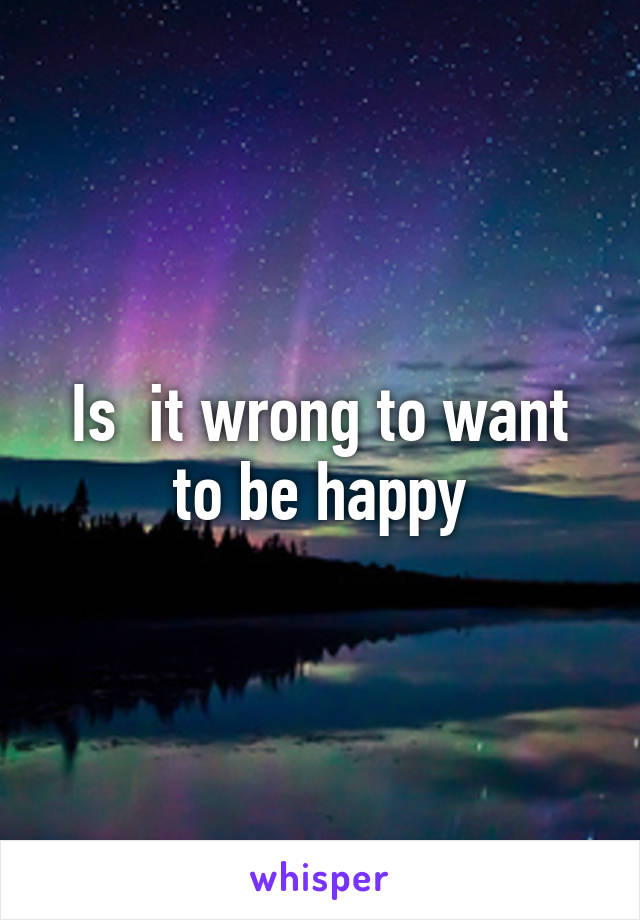 Is  it wrong to want to be happy