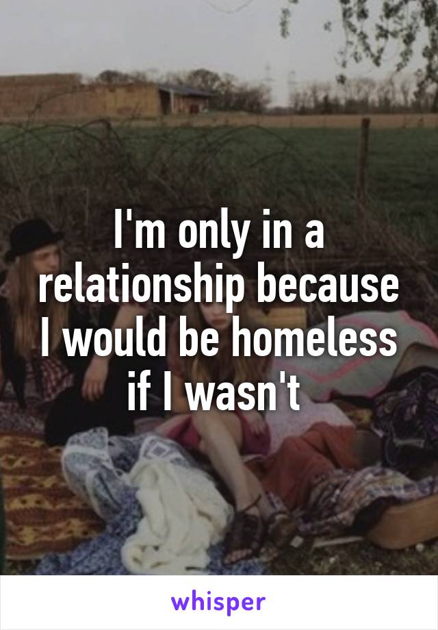 I'm only in a relationship because I would be homeless if I wasn't 