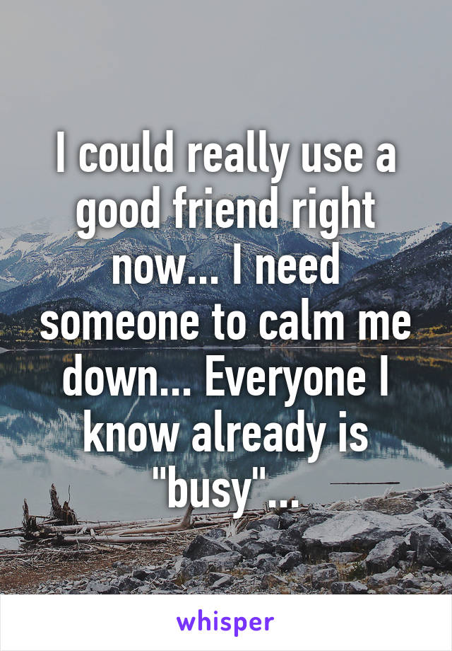 I could really use a good friend right now... I need someone to calm me down... Everyone I know already is "busy"...