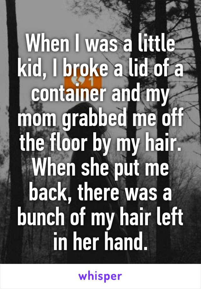 When I was a little kid, I broke a lid of a container and my mom grabbed me off the floor by my hair.
When she put me back, there was a bunch of my hair left in her hand.