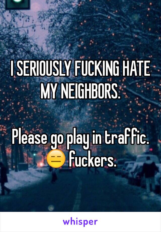 I SERIOUSLY FUCKING HATE MY NEIGHBORS. 

Please go play in traffic. 😑 fuckers. 