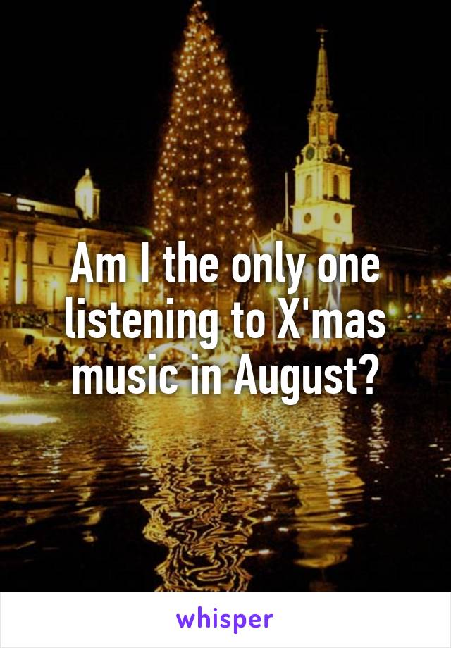 Am I the only one listening to X'mas music in August?