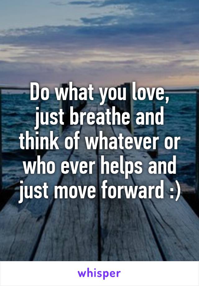 Do what you love, just breathe and think of whatever or who ever helps and just move forward :)