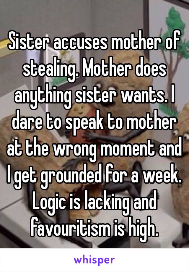 Sister accuses mother of stealing. Mother does anything sister wants. I dare to speak to mother at the wrong moment and I get grounded for a week. Logic is lacking and favouritism is high. 