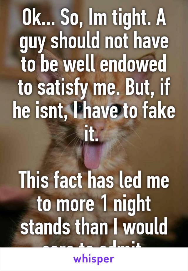 Ok... So, Im tight. A guy should not have to be well endowed to satisfy me. But, if he isnt, I have to fake it. 

This fact has led me to more 1 night stands than I would care to admit.