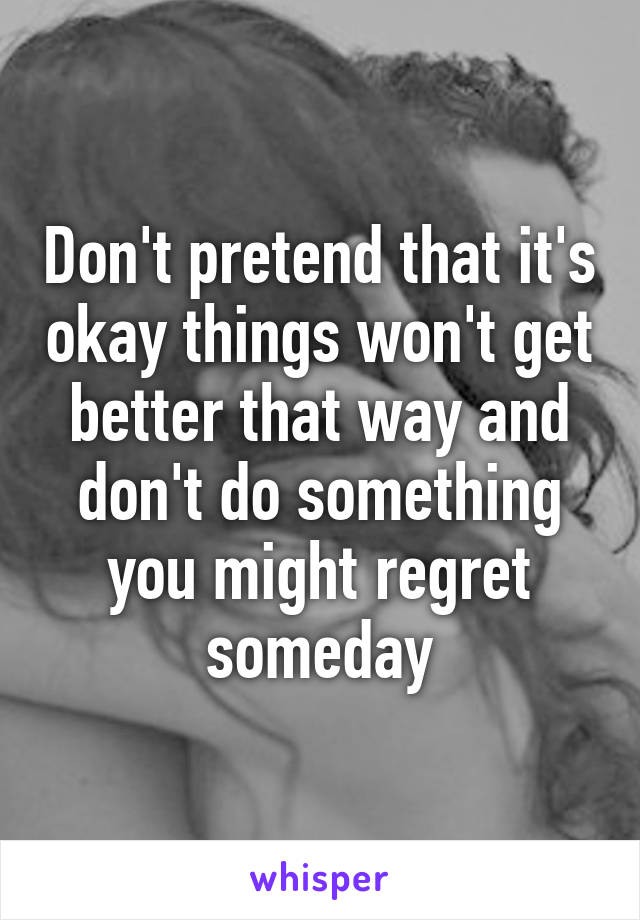 Don't pretend that it's okay things won't get better that way and don't do something you might regret someday