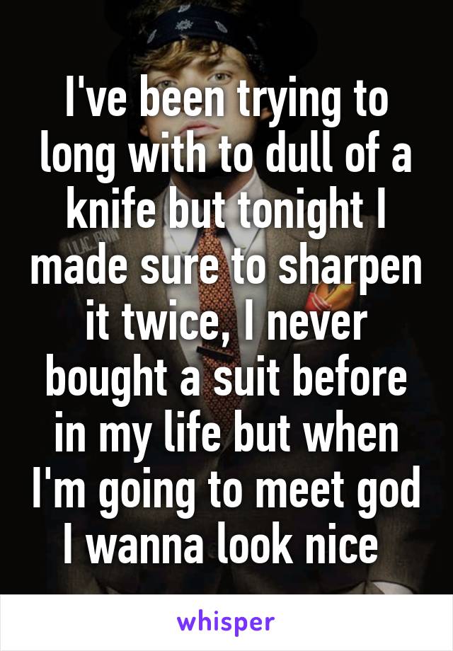 I've been trying to long with to dull of a knife but tonight I made sure to sharpen it twice, I never bought a suit before in my life but when I'm going to meet god I wanna look nice 