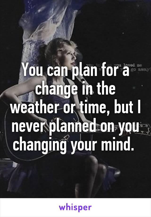 You can plan for a change in the weather or time, but I never planned on you changing your mind. 