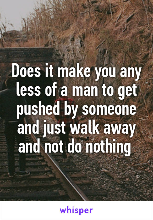 Does it make you any less of a man to get pushed by someone and just walk away and not do nothing 