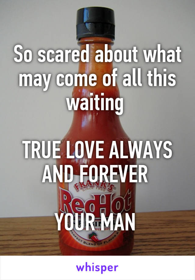 So scared about what may come of all this waiting 

TRUE LOVE ALWAYS AND FOREVER 

YOUR MAN 