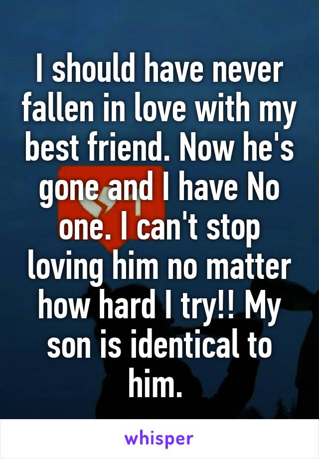 I should have never fallen in love with my best friend. Now he's gone and I have No one. I can't stop loving him no matter how hard I try!! My son is identical to him. 