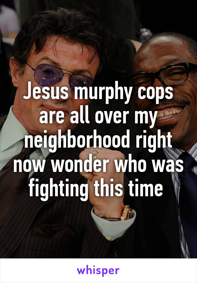 Jesus murphy cops are all over my neighborhood right now wonder who was fighting this time 