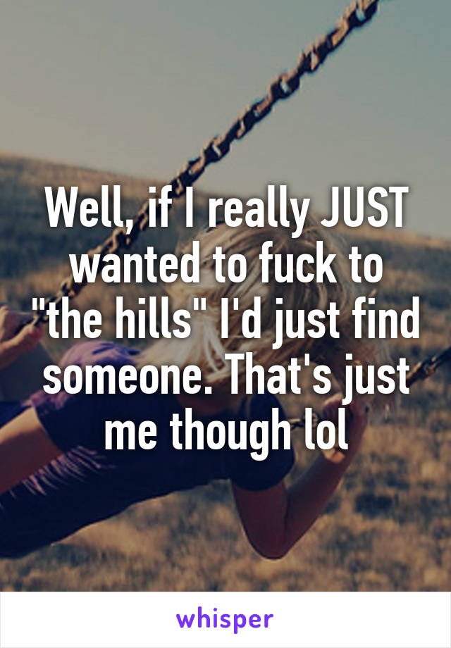 Well, if I really JUST wanted to fuck to "the hills" I'd just find someone. That's just me though lol