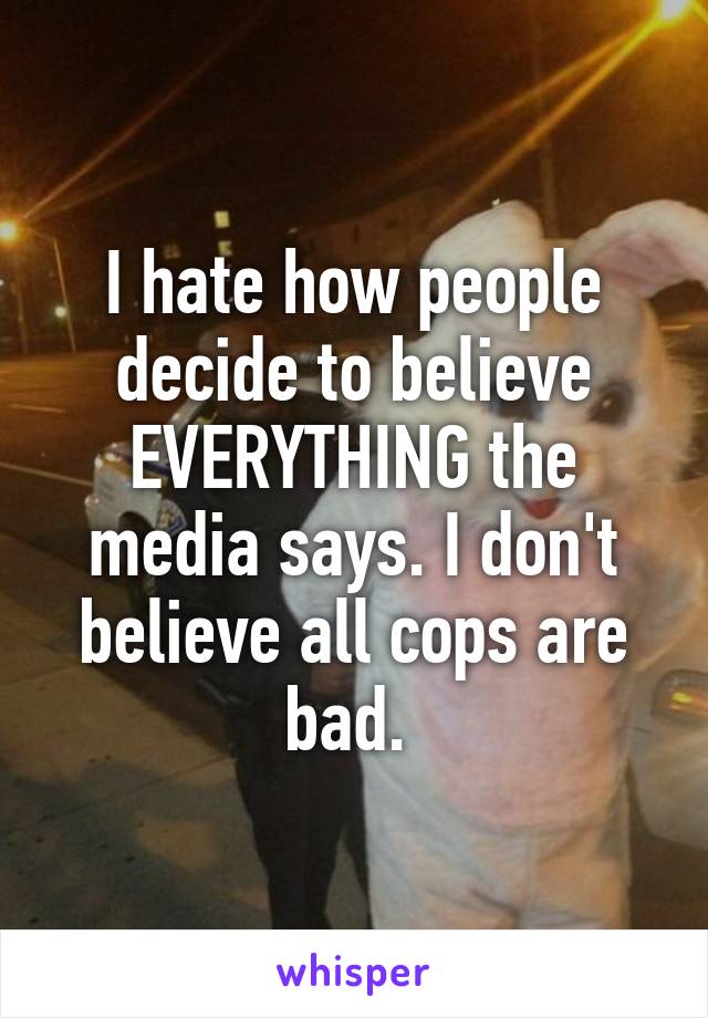 I hate how people decide to believe EVERYTHING the media says. I don't believe all cops are bad. 