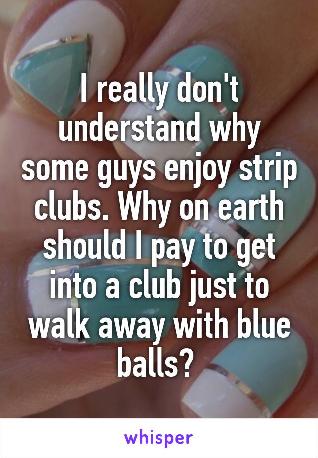 I really don't understand why some guys enjoy strip clubs. Why on earth should I pay to get into a club just to walk away with blue balls? 